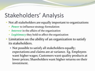 Stakeholders’ Analysis
 Not all stakeholders are equally important to organizations
 Power to influence strategy formulation
 Interest in the affairs of the organization
 Legitimacy they hold to affect the organization
 Limitation on the ability of an organization to satisfy
its stakeholders.
 Not possible to satisfy all stakeholders equally;
expectations and claims are at variance. Eg. Employees
want higher wages; Customers want quality products at
lower prices; Shareholders want higher returns on their
investment.
 
