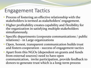 Engagement Tactics
 Process of fostering an effective relationship with the
stakeholders is termed as stakeholders’ engagement.
 Higher profitability creates capability and flexibility for
the organization in satisfying multiple stakeholders
simultaneously.
 Specific departments (corporate communications / public
relations) - in Large organizations
 Open, honest, transparent communication builds trust
and fosters cooperation - success of engagement tactics
 Apart from this NGOs (dependent on grants and funds
from external sources) need to have open
communication, invite participation, provide feedback to
donors to generate trust which is a long-term process
 