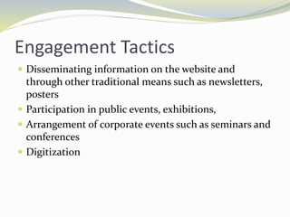 Engagement Tactics
 Disseminating information on the website and
through other traditional means such as newsletters,
posters
 Participation in public events, exhibitions,
 Arrangement of corporate events such as seminars and
conferences
 Digitization
 