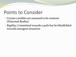 Points to Consider
 Certain variables are assumed to be constant
(Distorted Reality)
 Rigidity; Committed towards a path but be blindfolded
towards emergent situations
 