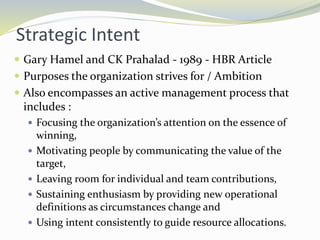 Strategic Intent
 Gary Hamel and CK Prahalad - 1989 - HBR Article
 Purposes the organization strives for / Ambition
 Also encompasses an active management process that
includes :
 Focusing the organization’s attention on the essence of
winning,
 Motivating people by communicating the value of the
target,
 Leaving room for individual and team contributions,
 Sustaining enthusiasm by providing new operational
definitions as circumstances change and
 Using intent consistently to guide resource allocations.
 