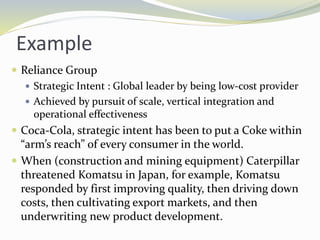 Example
 Reliance Group
 Strategic Intent : Global leader by being low-cost provider
 Achieved by pursuit of scale, vertical integration and
operational effectiveness
 Coca-Cola, strategic intent has been to put a Coke within
“arm’s reach” of every consumer in the world.
 When (construction and mining equipment) Caterpillar
threatened Komatsu in Japan, for example, Komatsu
responded by first improving quality, then driving down
costs, then cultivating export markets, and then
underwriting new product development.
 