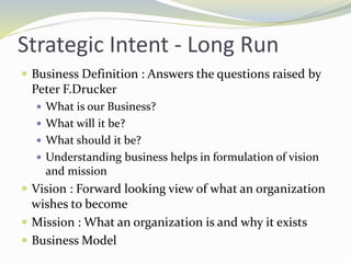 Strategic Intent - Long Run
 Business Definition : Answers the questions raised by
Peter F.Drucker
 What is our Business?
 What will it be?
 What should it be?
 Understanding business helps in formulation of vision
and mission
 Vision : Forward looking view of what an organization
wishes to become
 Mission : What an organization is and why it exists
 Business Model
 