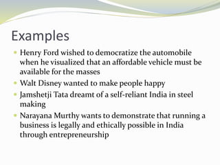 Examples
 Henry Ford wished to democratize the automobile
when he visualized that an affordable vehicle must be
available for the masses
 Walt Disney wanted to make people happy
 Jamshetji Tata dreamt of a self-reliant India in steel
making
 Narayana Murthy wants to demonstrate that running a
business is legally and ethically possible in India
through entrepreneurship
 