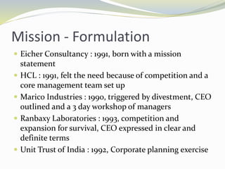 Mission - Formulation
 Eicher Consultancy : 1991, born with a mission
statement
 HCL : 1991, felt the need because of competition and a
core management team set up
 Marico Industries : 1990, triggered by divestment, CEO
outlined and a 3 day workshop of managers
 Ranbaxy Laboratories : 1993, competition and
expansion for survival, CEO expressed in clear and
definite terms
 Unit Trust of India : 1992, Corporate planning exercise
 