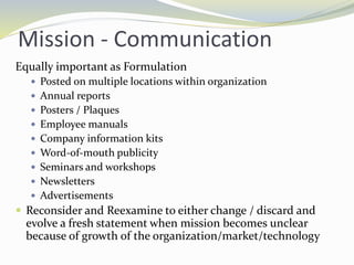 Mission - Communication
Equally important as Formulation
 Posted on multiple locations within organization
 Annual reports
 Posters / Plaques
 Employee manuals
 Company information kits
 Word-of-mouth publicity
 Seminars and workshops
 Newsletters
 Advertisements
 Reconsider and Reexamine to either change / discard and
evolve a fresh statement when mission becomes unclear
because of growth of the organization/market/technology
 