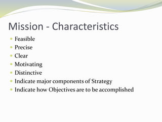 Mission - Characteristics
 Feasible
 Precise
 Clear
 Motivating
 Distinctive
 Indicate major components of Strategy
 Indicate how Objectives are to be accomplished
 