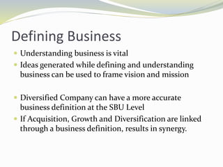 Defining Business
 Understanding business is vital
 Ideas generated while defining and understanding
business can be used to frame vision and mission
 Diversified Company can have a more accurate
business definition at the SBU Level
 If Acquisition, Growth and Diversification are linked
through a business definition, results in synergy.
 