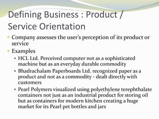 Defining Business : Product /
Service Orientation
 Company assesses the user’s perception of its product or
service
 Examples
 HCL Ltd. Perceived computer not as a sophisticated
machine but as an everyday durable commodity
 Bhadrachalam Paperboards Ltd. recognized paper as a
product and not as a commodity - dealt directly with
customers
 Pearl Polymers visualized using polyethylene terephthalate
containers not just as an industrial product for storing oil
but as containers for modern kitchen creating a huge
market for its Pearl pet bottles and jars
 