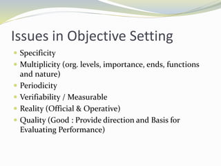 Issues in Objective Setting
 Specificity
 Multiplicity (org. levels, importance, ends, functions
and nature)
 Periodicity
 Verifiability / Measurable
 Reality (Official & Operative)
 Quality (Good : Provide direction and Basis for
Evaluating Performance)
 