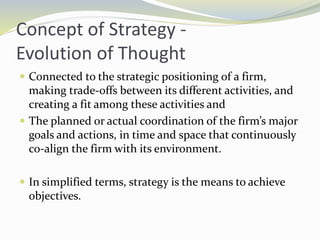 Concept of Strategy -
Evolution of Thought
 Connected to the strategic positioning of a firm,
making trade-offs between its different activities, and
creating a fit among these activities and
 The planned or actual coordination of the firm’s major
goals and actions, in time and space that continuously
co-align the firm with its environment.
 In simplified terms, strategy is the means to achieve
objectives.
 