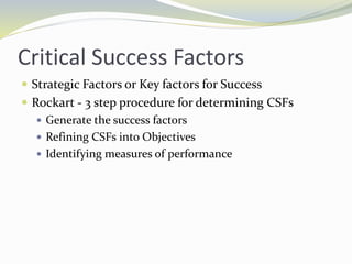 Critical Success Factors
 Strategic Factors or Key factors for Success
 Rockart - 3 step procedure for determining CSFs
 Generate the success factors
 Refining CSFs into Objectives
 Identifying measures of performance
 