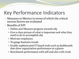Key Performance Indicators
 Measures or Metrics in terms of which the critical
success factors are evaluated
 Benefits of KPI
 Define and Measure progress towards obj.
 Give a clear picture of what is important and what they
need to do to accomplish obj.
 Motivate employees
 To gauge business trends
 Enable sophisticated IT based tools such as dashboards
that show organization performance at a glance
 Benchmark performance with self and also with rivals
 