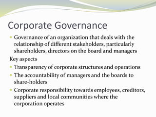 Corporate Governance
 Governance of an organization that deals with the
relationship of different stakeholders, particularly
shareholders, directors on the board and managers
Key aspects
 Transparency of corporate structures and operations
 The accountability of managers and the boards to
share-holders
 Corporate responsibility towards employees, creditors,
suppliers and local communities where the
corporation operates
 