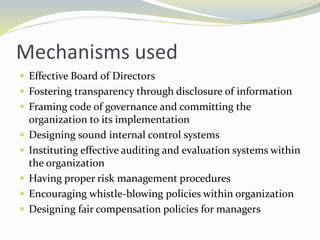 Mechanisms used
 Effective Board of Directors
 Fostering transparency through disclosure of information
 Framing code of governance and committing the
organization to its implementation
 Designing sound internal control systems
 Instituting effective auditing and evaluation systems within
the organization
 Having proper risk management procedures
 Encouraging whistle-blowing policies within organization
 Designing fair compensation policies for managers
 