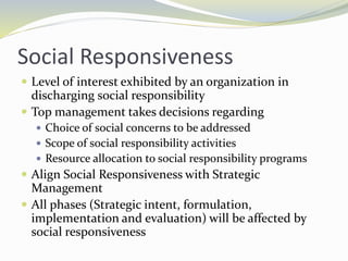 Social Responsiveness
 Level of interest exhibited by an organization in
discharging social responsibility
 Top management takes decisions regarding
 Choice of social concerns to be addressed
 Scope of social responsibility activities
 Resource allocation to social responsibility programs
 Align Social Responsiveness with Strategic
Management
 All phases (Strategic intent, formulation,
implementation and evaluation) will be affected by
social responsiveness
 
