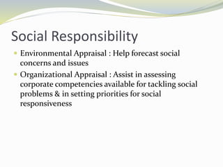 Social Responsibility
 Environmental Appraisal : Help forecast social
concerns and issues
 Organizational Appraisal : Assist in assessing
corporate competencies available for tackling social
problems & in setting priorities for social
responsiveness
 