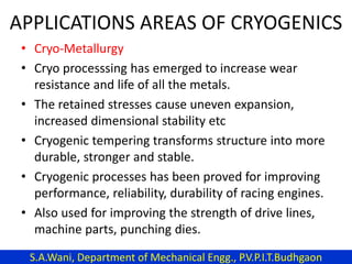 APPLICATIONS AREAS OF CRYOGENICS
• Cryo-Metallurgy
• Cryo processsing has emerged to increase wear
resistance and life of all the metals.
• The retained stresses cause uneven expansion,
increased dimensional stability etc
• Cryogenic tempering transforms structure into more
durable, stronger and stable.
• Cryogenic processes has been proved for improving
performance, reliability, durability of racing engines.
• Also used for improving the strength of drive lines,
machine parts, punching dies.
S.A.Wani, Department of Mechanical Engg., P.V.P.I.T.Budhgaon
 