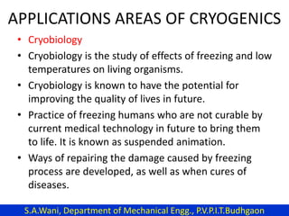 APPLICATIONS AREAS OF CRYOGENICS
• Cryobiology
• Cryobiology is the study of effects of freezing and low
temperatures on living organisms.
• Cryobiology is known to have the potential for
improving the quality of lives in future.
• Practice of freezing humans who are not curable by
current medical technology in future to bring them
to life. It is known as suspended animation.
• Ways of repairing the damage caused by freezing
process are developed, as well as when cures of
diseases.
S.A.Wani, Department of Mechanical Engg., P.V.P.I.T.Budhgaon
 