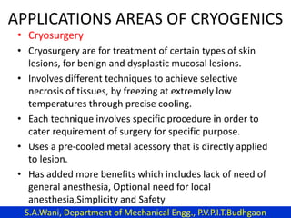 APPLICATIONS AREAS OF CRYOGENICS
• Cryosurgery
• Cryosurgery are for treatment of certain types of skin
lesions, for benign and dysplastic mucosal lesions.
• Involves different techniques to achieve selective
necrosis of tissues, by freezing at extremely low
temperatures through precise cooling.
• Each technique involves specific procedure in order to
cater requirement of surgery for specific purpose.
• Uses a pre-cooled metal acessory that is directly applied
to lesion.
• Has added more benefits which includes lack of need of
general anesthesia, Optional need for local
anesthesia,Simplicity and Safety
S.A.Wani, Department of Mechanical Engg., P.V.P.I.T.Budhgaon
 