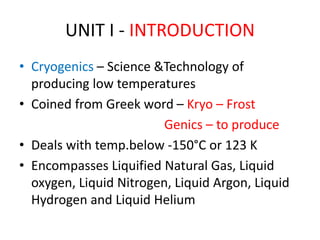 UNIT I - INTRODUCTION
• Cryogenics – Science &Technology of
producing low temperatures
• Coined from Greek word – Kryo – Frost
Genics – to produce
• Deals with temp.below -150°C or 123 K
• Encompasses Liquified Natural Gas, Liquid
oxygen, Liquid Nitrogen, Liquid Argon, Liquid
Hydrogen and Liquid Helium
 