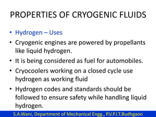 PROPERTIES OF CRYOGENIC FLUIDS
• Hydrogen – Uses
• Cryogenic engines are powered by propellants
like liquid hydrogen.
• It is being considered as fuel for automobiles.
• Cryocoolers working on a closed cycle use
hydrogen as working fluid
• Hydrogen codes and standards should be
followed to ensure safety while handling liquid
hydrogen.
S.A.Wani, Department of Mechanical Engg., P.V.P.I.T.Budhgaon
 