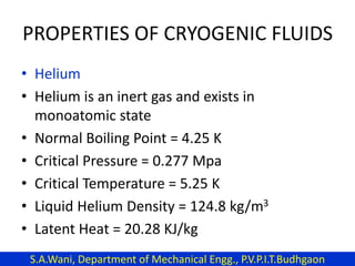 PROPERTIES OF CRYOGENIC FLUIDS
• Helium
• Helium is an inert gas and exists in
monoatomic state
• Normal Boiling Point = 4.25 K
• Critical Pressure = 0.277 Mpa
• Critical Temperature = 5.25 K
• Liquid Helium Density = 124.8 kg/m3
• Latent Heat = 20.28 KJ/kg
S.A.Wani, Department of Mechanical Engg., P.V.P.I.T.Budhgaon
 