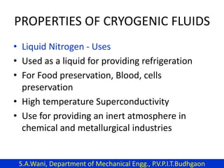 PROPERTIES OF CRYOGENIC FLUIDS
• Liquid Nitrogen - Uses
• Used as a liquid for providing refrigeration
• For Food preservation, Blood, cells
preservation
• High temperature Superconductivity
• Use for providing an inert atmosphere in
chemical and metallurgical industries
S.A.Wani, Department of Mechanical Engg., P.V.P.I.T.Budhgaon
 
