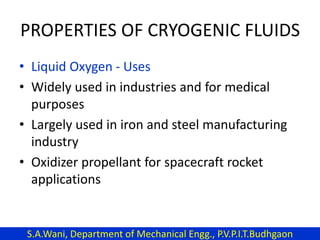 PROPERTIES OF CRYOGENIC FLUIDS
• Liquid Oxygen - Uses
• Widely used in industries and for medical
purposes
• Largely used in iron and steel manufacturing
industry
• Oxidizer propellant for spacecraft rocket
applications
S.A.Wani, Department of Mechanical Engg., P.V.P.I.T.Budhgaon
 