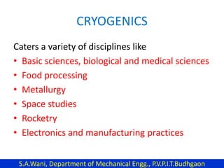 CRYOGENICS
Caters a variety of disciplines like
• Basic sciences, biological and medical sciences
• Food processing
• Metallurgy
• Space studies
• Rocketry
• Electronics and manufacturing practices
S.A.Wani, Department of Mechanical Engg., P.V.P.I.T.Budhgaon
 