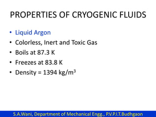 PROPERTIES OF CRYOGENIC FLUIDS
• Liquid Argon
• Colorless, Inert and Toxic Gas
• Boils at 87.3 K
• Freezes at 83.8 K
• Density = 1394 kg/m3
S.A.Wani, Department of Mechanical Engg., P.V.P.I.T.Budhgaon
 