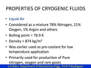 PROPERTIES OF CRYOGENIC FLUIDS
• Liquid Air
• Considered as a mixture 78% Nitrogen, 21%
Oxygen, 1% Argon and others
• Boiling point = 78.9 K
• Density = 874 kg/m3
• Was earlier used as pre-coolant for low
temperature application
• Primarily used for production of Pure
nitrogen, oxygen and rare gases
S.A.Wani, Department of Mechanical Engg., P.V.P.I.T.Budhgaon
 