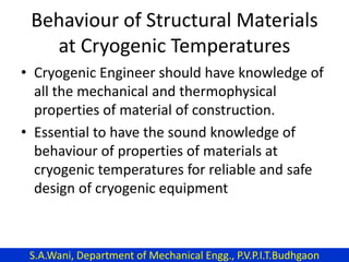 Behaviour of Structural Materials
at Cryogenic Temperatures
• Cryogenic Engineer should have knowledge of
all the mechanical and thermophysical
properties of material of construction.
• Essential to have the sound knowledge of
behaviour of properties of materials at
cryogenic temperatures for reliable and safe
design of cryogenic equipment
S.A.Wani, Department of Mechanical Engg., P.V.P.I.T.Budhgaon
 