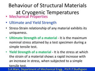 Behaviour of Structural Materials
at Cryogenic Temperatures
• Mechanical Properties
• Ultimate and Yield Strength
• Stress-Strain relationship of any material exhibits its
uniqueness.
• Ultimate Strength of a material - It is the maximum
nominal stress attained by a test specimen during a
simple tensile test.
• Yield Strength of a material - It is the stress at which
the strain of a material shows a rapid increase with
an increase in stress, when subjected to a simple
tensile test.
S.A.Wani, Department of Mechanical Engg., P.V.P.I.T.Budhgaon
 