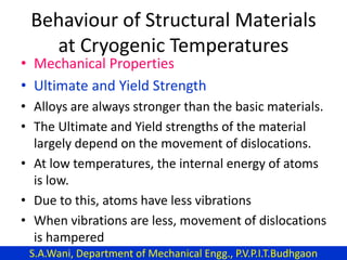 Behaviour of Structural Materials
at Cryogenic Temperatures
• Mechanical Properties
• Ultimate and Yield Strength
• Alloys are always stronger than the basic materials.
• The Ultimate and Yield strengths of the material
largely depend on the movement of dislocations.
• At low temperatures, the internal energy of atoms
is low.
• Due to this, atoms have less vibrations
• When vibrations are less, movement of dislocations
is hampered
S.A.Wani, Department of Mechanical Engg., P.V.P.I.T.Budhgaon
 