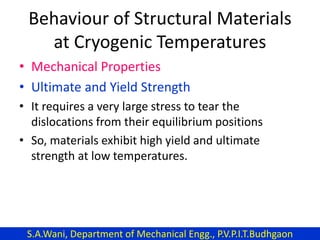 Behaviour of Structural Materials
at Cryogenic Temperatures
• Mechanical Properties
• Ultimate and Yield Strength
• It requires a very large stress to tear the
dislocations from their equilibrium positions
• So, materials exhibit high yield and ultimate
strength at low temperatures.
S.A.Wani, Department of Mechanical Engg., P.V.P.I.T.Budhgaon
 