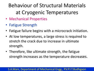 Behaviour of Structural Materials
at Cryogenic Temperatures
• Mechanical Properties
• Fatigue Strength
• Fatigue failure begins with a microcrack initiation.
• At low temperatures, a large stress is required to
stretch the crack due to increase in ultimate
strength.
• Therefore, like ultimate strength, the fatigue
strength increases as the temperature decreases.
S.A.Wani, Department of Mechanical Engg., P.V.P.I.T.Budhgaon
 