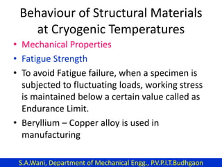 Behaviour of Structural Materials
at Cryogenic Temperatures
• Mechanical Properties
• Fatigue Strength
• To avoid Fatigue failure, when a specimen is
subjected to fluctuating loads, working stress
is maintained below a certain value called as
Endurance Limit.
• Beryllium – Copper alloy is used in
manufacturing
S.A.Wani, Department of Mechanical Engg., P.V.P.I.T.Budhgaon
 