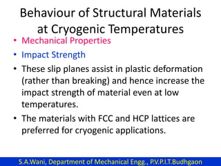 Behaviour of Structural Materials
at Cryogenic Temperatures
• Mechanical Properties
• Impact Strength
• These slip planes assist in plastic deformation
(rather than breaking) and hence increase the
impact strength of material even at low
temperatures.
• The materials with FCC and HCP lattices are
preferred for cryogenic applications.
S.A.Wani, Department of Mechanical Engg., P.V.P.I.T.Budhgaon
 