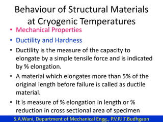 Behaviour of Structural Materials
at Cryogenic Temperatures
• Mechanical Properties
• Ductility and Hardness
• Ductility is the measure of the capacity to
elongate by a simple tensile force and is indicated
by % elongation.
• A material which elongates more than 5% of the
original length before failure is called as ductile
material.
• It is measure of % elongation in length or %
reduction in cross sectional area of specimen
S.A.Wani, Department of Mechanical Engg., P.V.P.I.T.Budhgaon
 