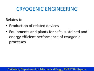 CRYOGENIC ENGINEERING
Relates to
• Production of related devices
• Equipments and plants for safe, sustained and
energy efficient performance of cryogenic
processes
S.A.Wani, Department of Mechanical Engg., P.V.P.I.T.Budhgaon
 