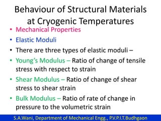 Behaviour of Structural Materials
at Cryogenic Temperatures
• Mechanical Properties
• Elastic Moduli
• There are three types of elastic moduli –
• Young’s Modulus – Ratio of change of tensile
stress with respect to strain
• Shear Modulus – Ratio of change of shear
stress to shear strain
• Bulk Modulus – Ratio of rate of change in
pressure to the volumetric strain
S.A.Wani, Department of Mechanical Engg., P.V.P.I.T.Budhgaon
 
