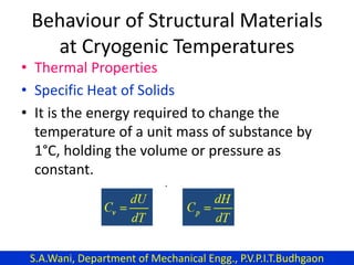 Behaviour of Structural Materials
at Cryogenic Temperatures
• Thermal Properties
• Specific Heat of Solids
• It is the energy required to change the
temperature of a unit mass of substance by
1°C, holding the volume or pressure as
constant.
S.A.Wani, Department of Mechanical Engg., P.V.P.I.T.Budhgaon
 