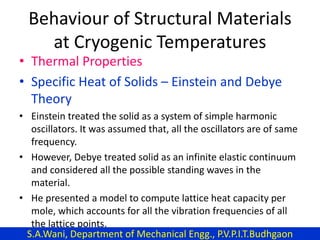 Behaviour of Structural Materials
at Cryogenic Temperatures
• Thermal Properties
• Specific Heat of Solids – Einstein and Debye
Theory
• Einstein treated the solid as a system of simple harmonic
oscillators. It was assumed that, all the oscillators are of same
frequency.
• However, Debye treated solid as an infinite elastic continuum
and considered all the possible standing waves in the
material.
• He presented a model to compute lattice heat capacity per
mole, which accounts for all the vibration frequencies of all
the lattice points.
S.A.Wani, Department of Mechanical Engg., P.V.P.I.T.Budhgaon
 