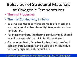 Behaviour of Structural Materials
at Cryogenic Temperatures
• Thermal Properties
• Thermal Conductivity in Solids
• In a cryostat, the solid members made of a metal or a
non metal conduct heat from high temperature to low
temperature.
• For these members, the thermal conductivity K, should
be as low as possible to minimize the heat loss
• On the other hand, for achieving best heat transfer of
cold generated, copper can be used as a medium due
to its very high thermal conductivity.
S.A.Wani, Department of Mechanical Engg., P.V.P.I.T.Budhgaon
 