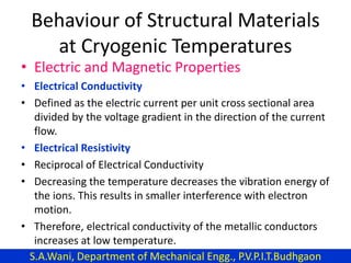 Behaviour of Structural Materials
at Cryogenic Temperatures
• Electric and Magnetic Properties
• Electrical Conductivity
• Defined as the electric current per unit cross sectional area
divided by the voltage gradient in the direction of the current
flow.
• Electrical Resistivity
• Reciprocal of Electrical Conductivity
• Decreasing the temperature decreases the vibration energy of
the ions. This results in smaller interference with electron
motion.
• Therefore, electrical conductivity of the metallic conductors
increases at low temperature.
S.A.Wani, Department of Mechanical Engg., P.V.P.I.T.Budhgaon
 