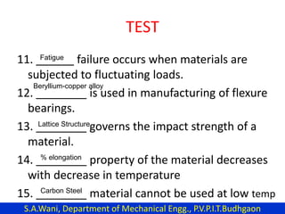 TEST
11. ______ failure occurs when materials are
subjected to fluctuating loads.
12. ________ is used in manufacturing of flexure
bearings.
13. ________ governs the impact strength of a
material.
14. ________ property of the material decreases
with decrease in temperature
15. ________ material cannot be used at low temp
Fatigue
Beryllium-copper alloy
Lattice Structure
% elongation
Carbon Steel
S.A.Wani, Department of Mechanical Engg., P.V.P.I.T.Budhgaon
 