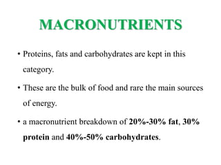 MACRONUTRIENTS
• Proteins, fats and carbohydrates are kept in this
category.
• These are the bulk of food and rare the main sources
of energy.
• a macronutrient breakdown of 20%-30% fat, 30%
protein and 40%-50% carbohydrates.
 