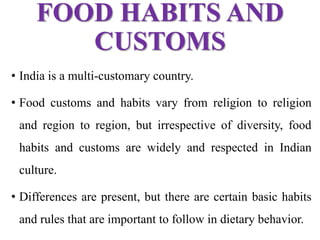 FOOD HABITS AND
CUSTOMS
• India is a multi-customary country.
• Food customs and habits vary from religion to religion
and region to region, but irrespective of diversity, food
habits and customs are widely and respected in Indian
culture.
• Differences are present, but there are certain basic habits
and rules that are important to follow in dietary behavior.
 