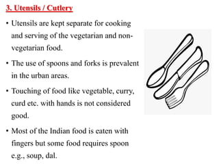 3. Utensils / Cutlery
• Utensils are kept separate for cooking
and serving of the vegetarian and non-
vegetarian food.
• The use of spoons and forks is prevalent
in the urban areas.
• Touching of food like vegetable, curry,
curd etc. with hands is not considered
good.
• Most of the Indian food is eaten with
fingers but some food requires spoon
e.g., soup, dal.
 